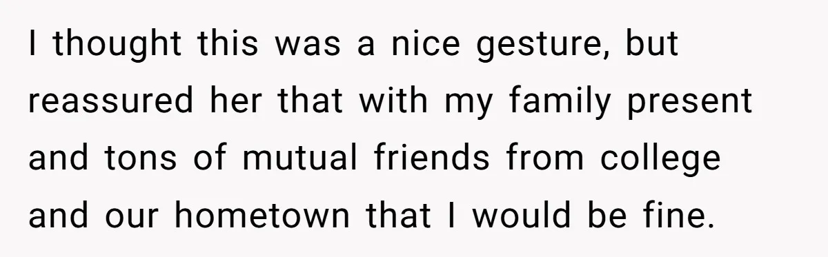 I thought this was a nice gesture, but reassured her that with my family present and tons of mutual friends from college and our hometown that I would be fine.