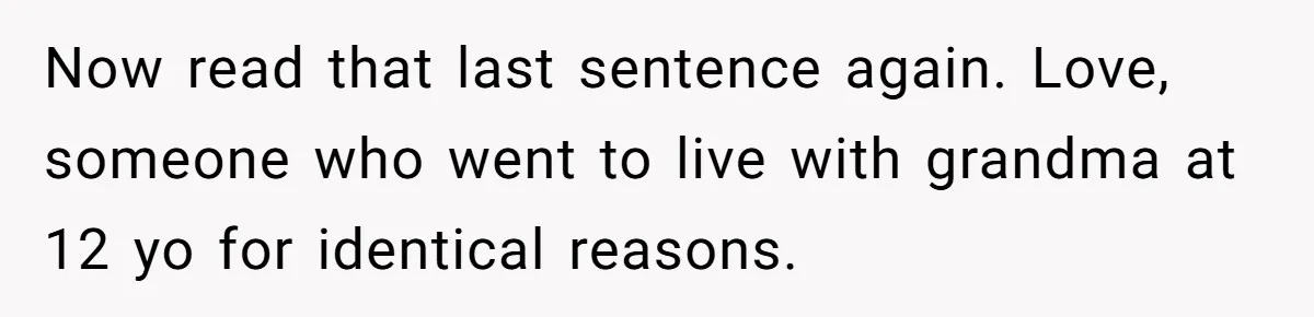 Now read that last sentence again. Love, someone who went to live with grandma at 12 yo for identical reasons.