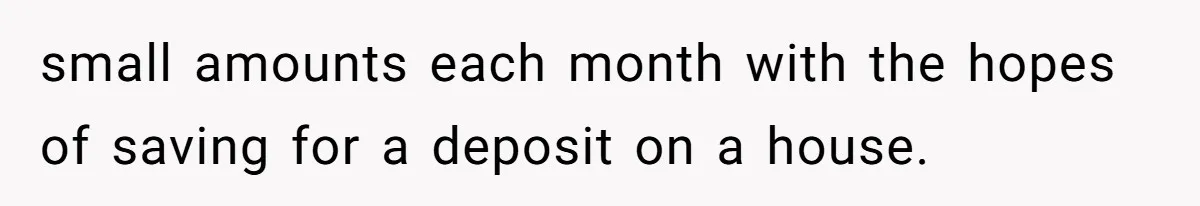 small amounts each month with the hopes of saving for a deposit on a house.