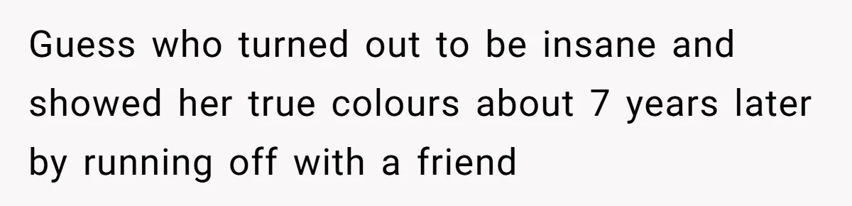 Guess who turned out to be insane and showed her true colours about 7 years later by running off with a friend