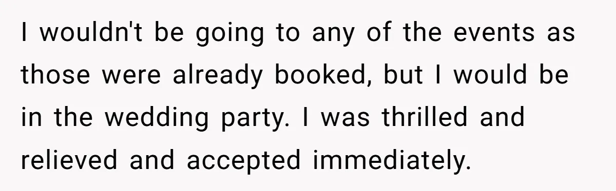 I wouldn't be going to any of the events as those were already booked, but I would be in the wedding party. I was thrilled and relieved and accepted immediately.