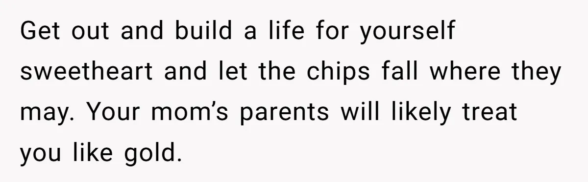 Get out and build a life for yourself sweetheart and let the chips fall where they may. Your mom’s parents will likely treat you like gold.