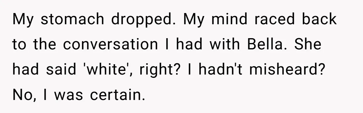 My stomach dropped. My mind raced back to the conversation I had with Bella. She had said 'white', right? I hadn't misheard? No, I was certain.