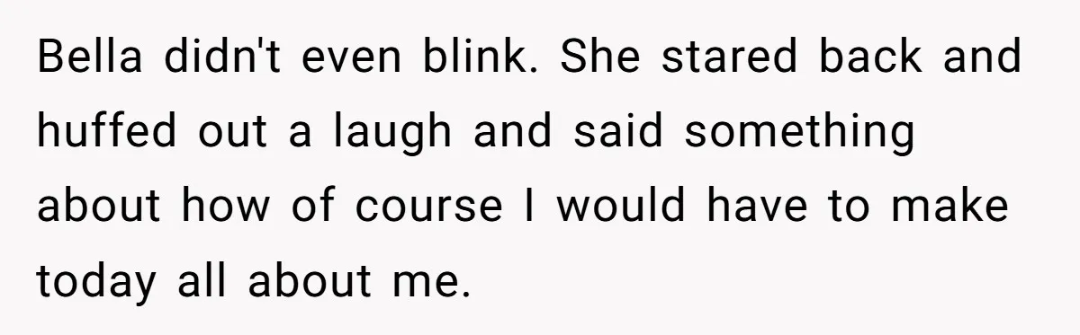 Bella didn't even blink. She stared back and huffed out a laugh and said something about how of course I would have to make today all about me.