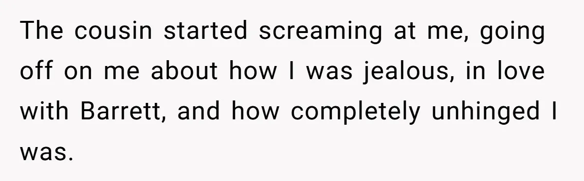 The cousin started screaming at me, going off on me about how I was jealous, in love with Barrett, and how completely unhinged I was.