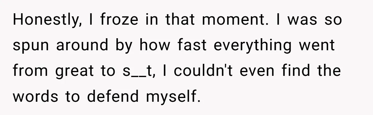 Honestly, I froze in that moment. I was so spun around by how fast everything went from great to s__t, I couldn't even find the words to defend myself.