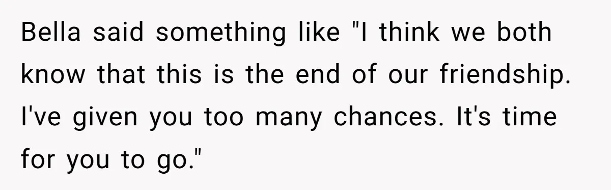 Bella said something like "I think we both know that this is the end of our friendship. I've given you too many chances. It's time for you to go."