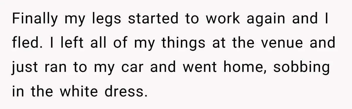 Finally my legs started to work again and I fled. I left all of my things at the venue and just ran to my car and went home, sobbing in...