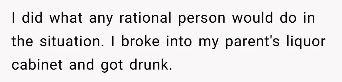 I did what any rational person would do in the situation. I broke into my parent's liquor cabinet and got drunk.