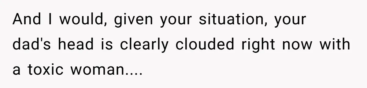 And I would, given your situation, your dad's head is clearly clouded right now with a toxic woman....