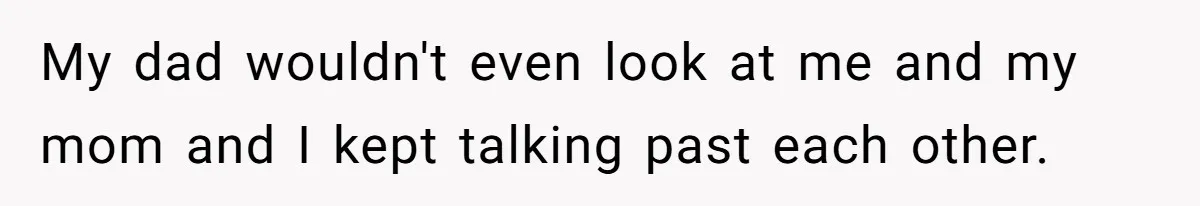 My dad wouldn't even look at me and my mom and I kept talking past each other.