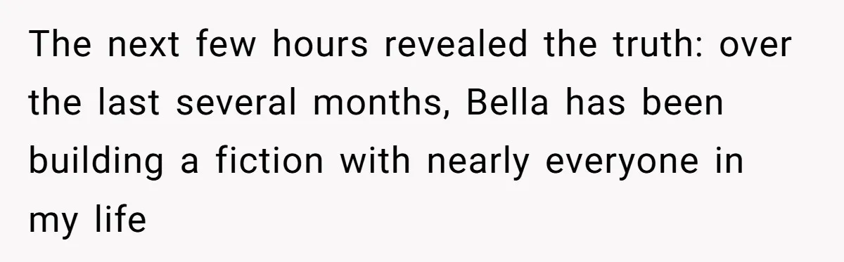 The next few hours revealed the truth: over the last several months, Bella has been building a fiction with nearly everyone in my life