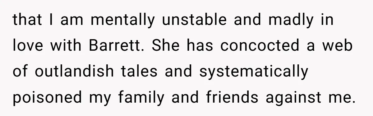 that I am mentally unstable and madly in love with Barrett. She has concocted a web of outlandish tales and systematically poisoned my family and friends against me.