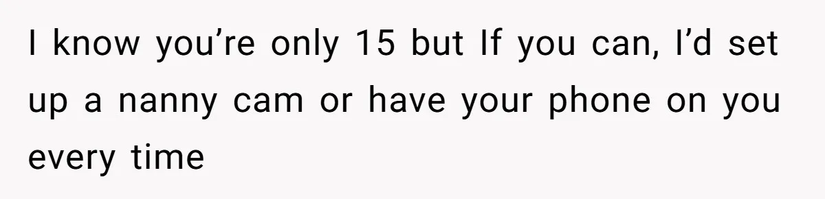I know you’re only 15 but If you can, I’d set up a nanny cam or have your phone on you every time