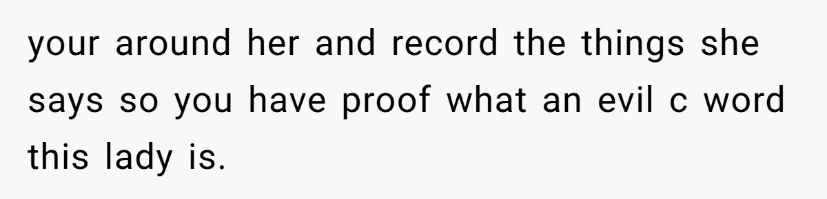 your around her and record the things she says so you have proof what an evil c word this lady is.