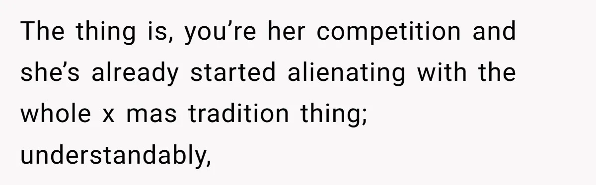 The thing is, you’re her competition and she’s already started alienating with the whole x mas tradition thing; understandably,