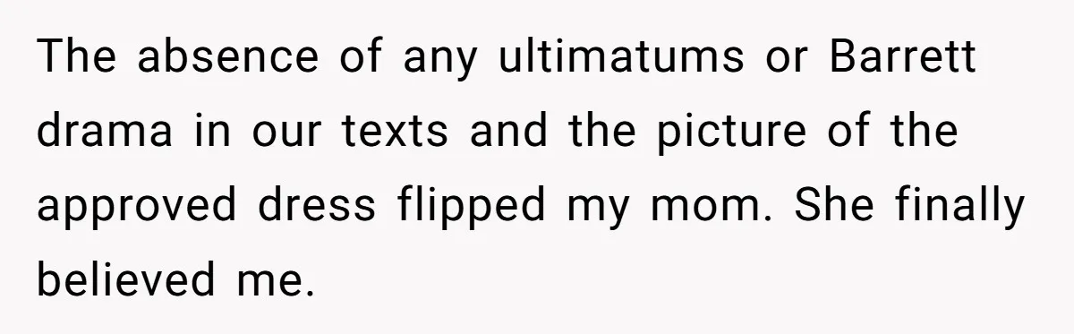 The absence of any ultimatums or Barrett drama in our texts and the picture of the approved dress flipped my mom. She finally believed me.