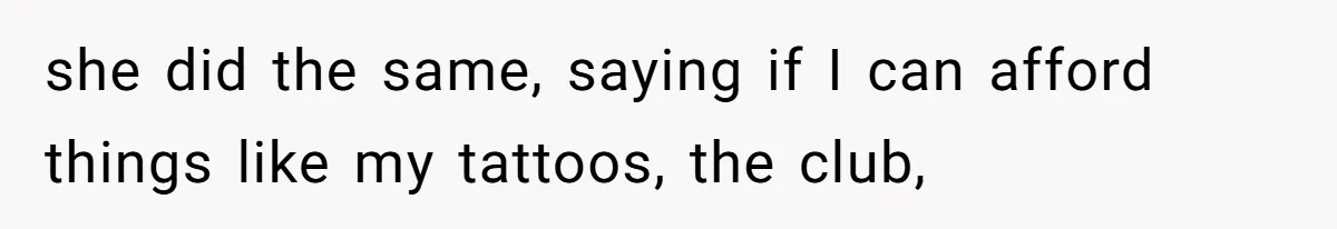 she did the same, saying if I can afford things like my tattoos, the club,