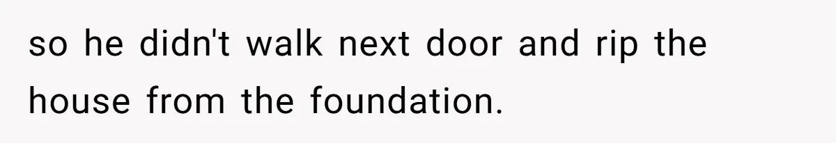 so he didn't walk next door and rip the house from the foundation.