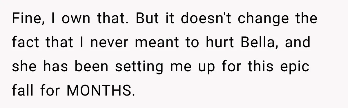 Fine, I own that. But it doesn't change the fact that I never meant to hurt Bella, and she has been setting me up for this epic fall for MONTHS.