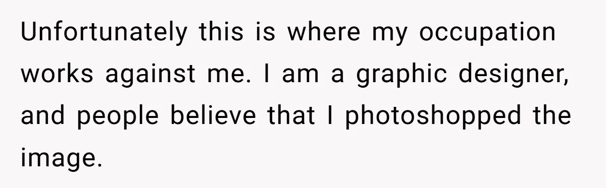 Unfortunately this is where my occupation works against me. I am a graphic designer, and people believe that I photoshopped the image.