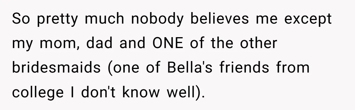 So pretty much nobody believes me except my mom, dad and ONE of the other bridesmaids (one of Bella's friends from college I don't know well).
