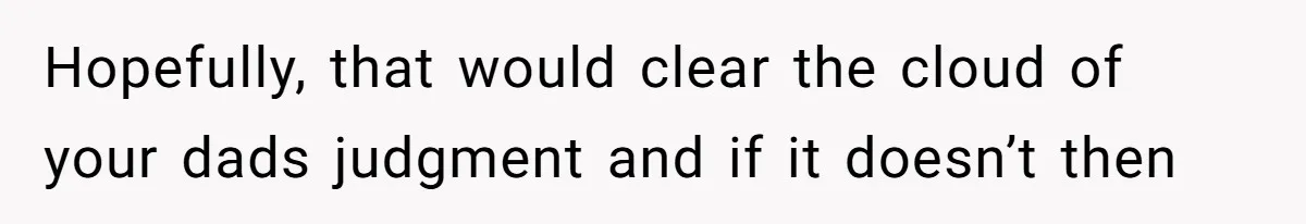 Hopefully, that would clear the cloud of your dads judgment and if it doesn’t then