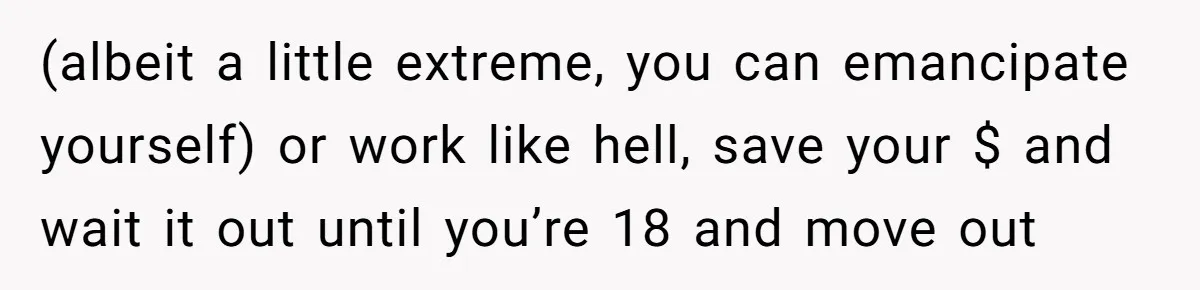 (albeit a little extreme, you can emancipate yourself) or work like hell, save your $ and wait it out until you’re 18 and move out