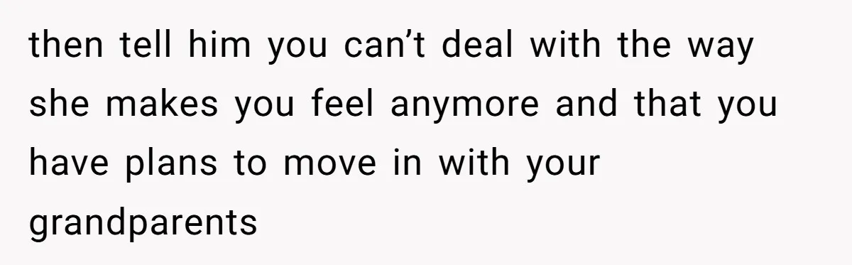then tell him you can’t deal with the way she makes you feel anymore and that you have plans to move in with your grandparents