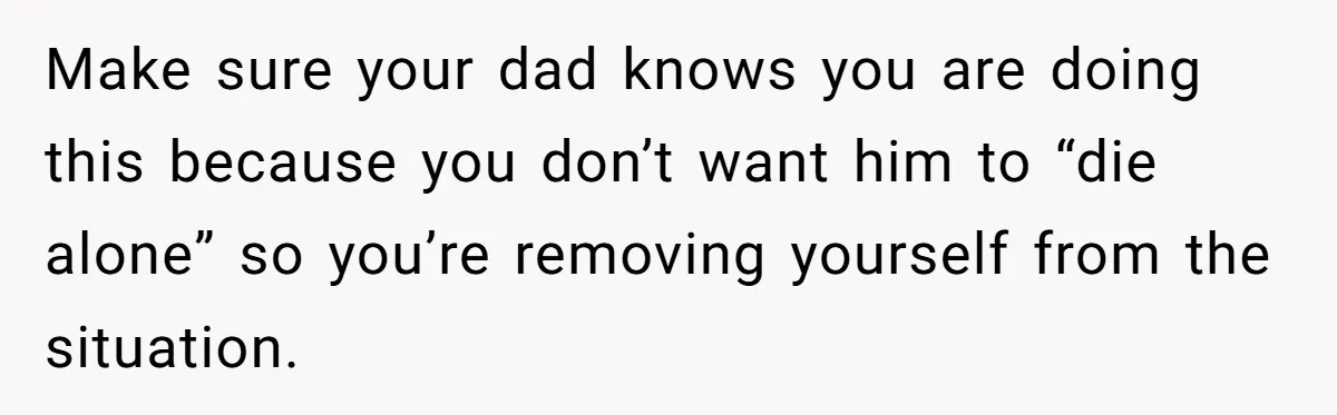 Make sure your dad knows you are doing this because you don’t want him to “die alone” so you’re removing yourself from the situation.