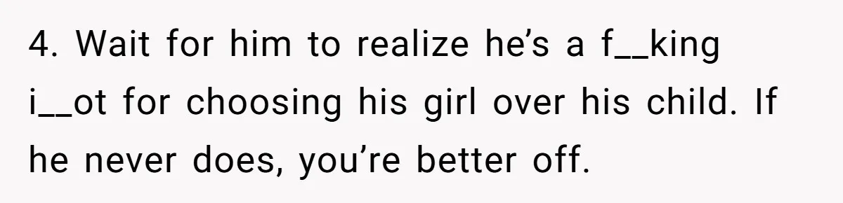 4. Wait for him to realize he’s a f__king i__ot for choosing his girl over his child. If he never does, you’re better off.