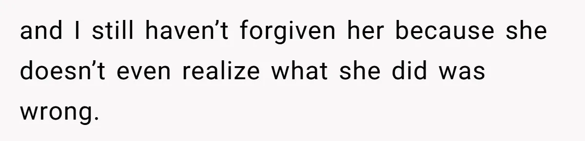 and I still haven’t forgiven her because she doesn’t even realize what she did was wrong.