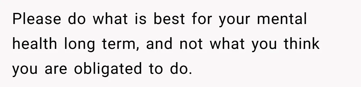 Please do what is best for your mental health long term, and not what you think you are obligated to do.