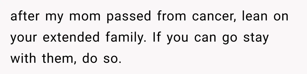 after my mom passed from cancer, lean on your extended family. If you can go stay with them, do so.
