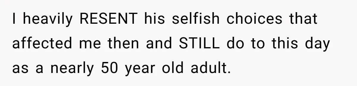 I heavily RESENT his selfish choices that affected me then and STILL do to this day as a nearly 50 year old adult.