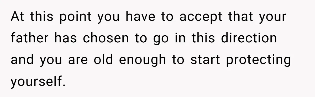 At this point you have to accept that your father has chosen to go in this direction and you are old enough to start protecting yourself.