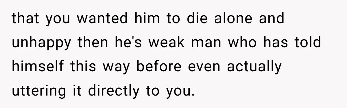 that you wanted him to die alone and unhappy then he's weak man who has told himself this way before even actually uttering it directly to you.