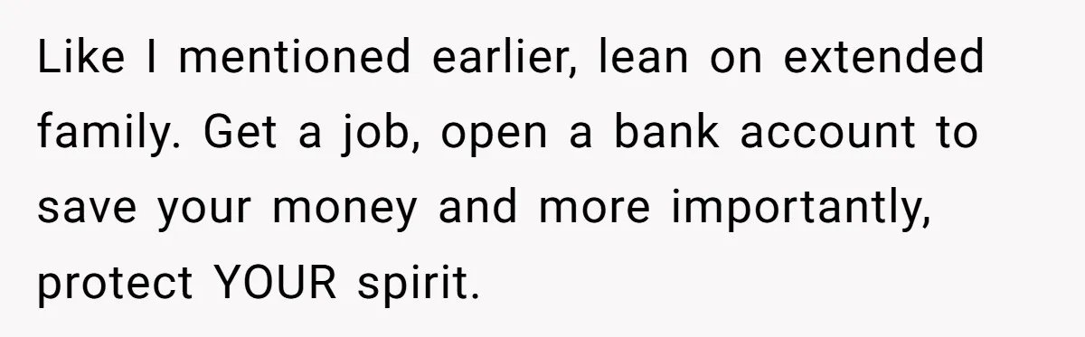 Like I mentioned earlier, lean on extended family. Get a job, open a bank account to save your money and more importantly, protect YOUR spirit.