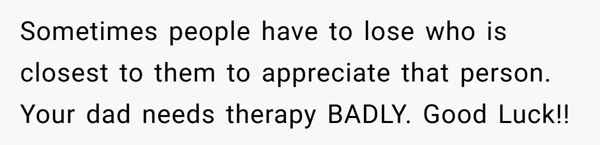 Sometimes people have to lose who is closest to them to appreciate that person. Your dad needs therapy BADLY. Good Luck!!