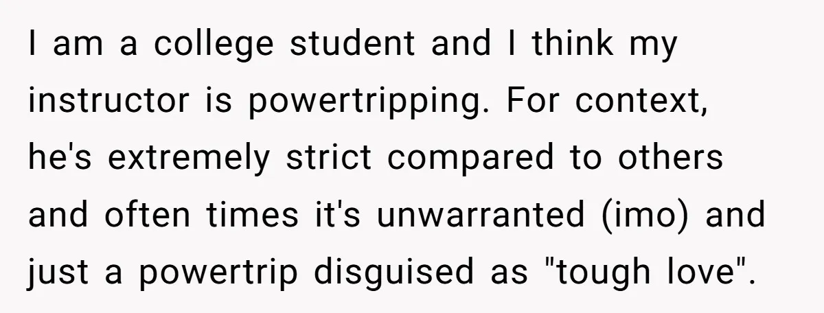 I am a college student and I think my instructor is powertripping. For context, he's extremely strict compared to others and often times it's unwarranted (imo) and just a powertrip...