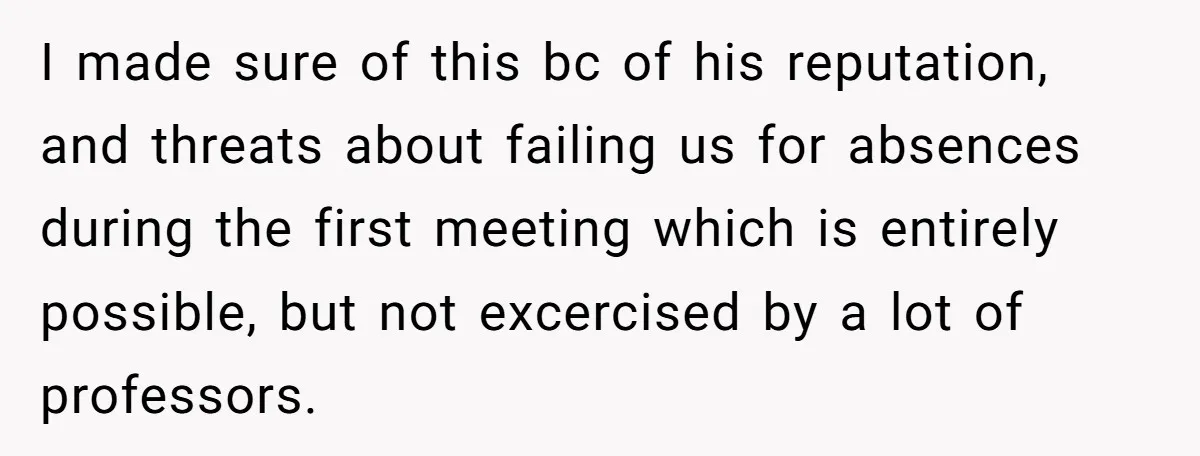 I made sure of this bc of his reputation, and threats about failing us for absences during the first meeting which is entirely possible, but not excercised by a lot...