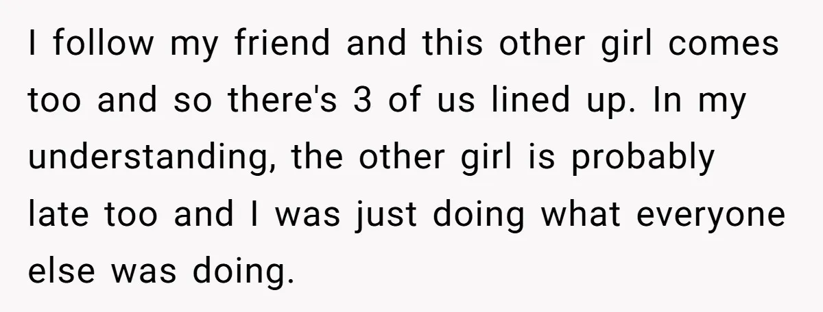I follow my friend and this other girl comes too and so there's 3 of us lined up. In my understanding, the other girl is probably late too and I...