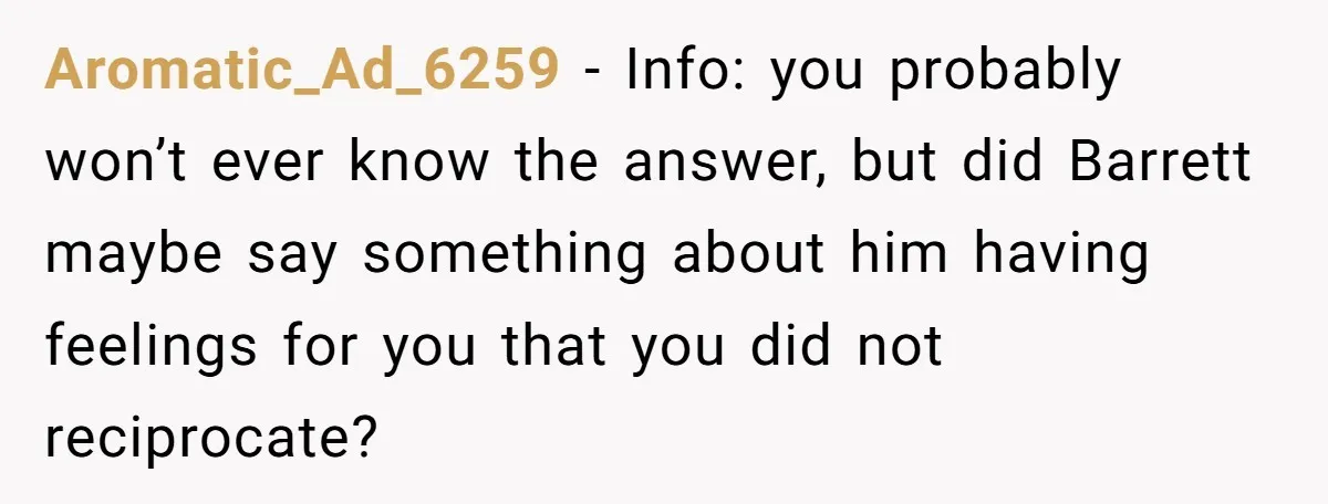 Aromatic_Ad_6259 − Info: you probably won’t ever know the answer, but did Barrett maybe say something about him having feelings for you that you did not reciprocate?