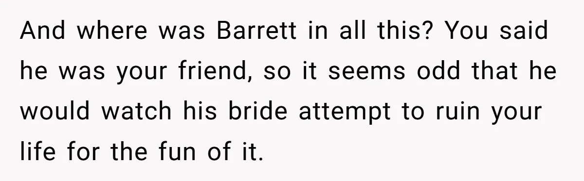 And where was Barrett in all this? You said he was your friend, so it seems odd that he would watch his bride attempt to ruin your life for the...