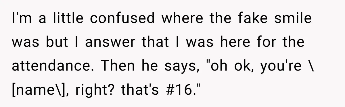 I'm a little confused where the fake smile was but I answer that I was here for the attendance. Then he says, "oh ok, you're \[name\], right? that's #16."