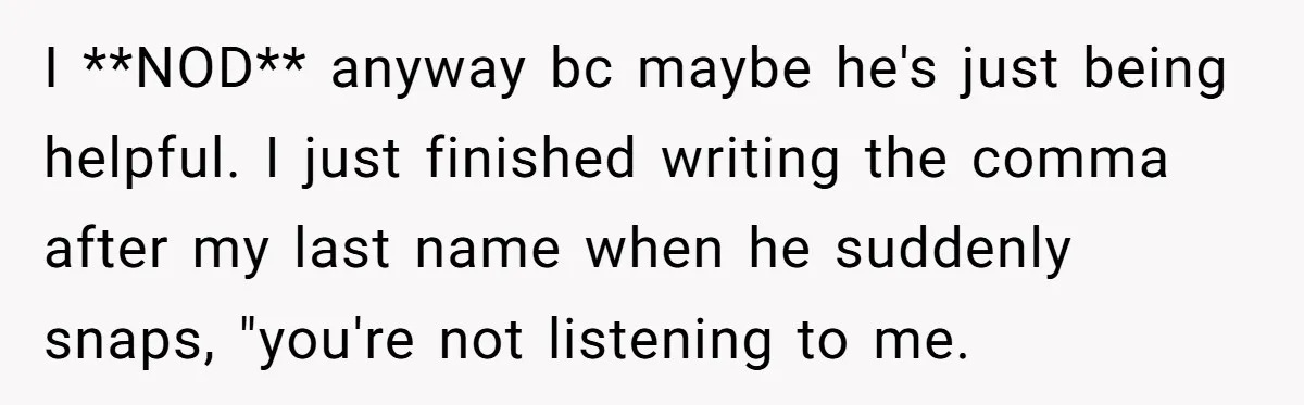 I **NOD** anyway bc maybe he's just being helpful. I just finished writing the comma after my last name when he suddenly snaps, "you're not listening to me.