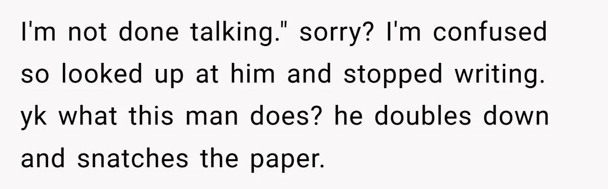 I'm not done talking." sorry? I'm confused so looked up at him and stopped writing. yk what this man does? he doubles down and snatches the paper.