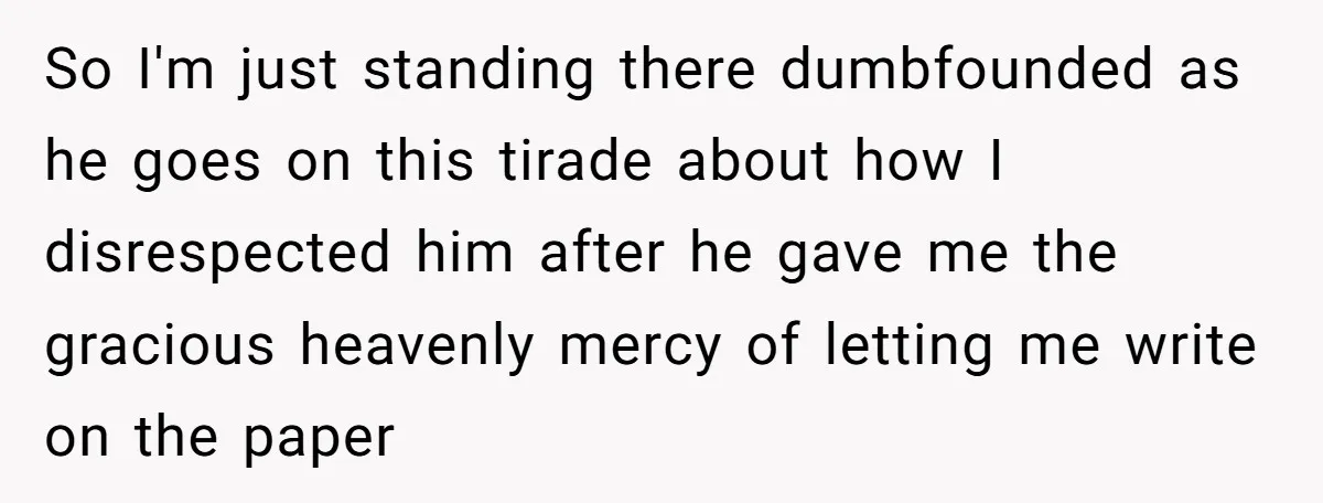 So I'm just standing there dumbfounded as he goes on this tirade about how I disrespected him after he gave me the gracious heavenly mercy of letting me write on...