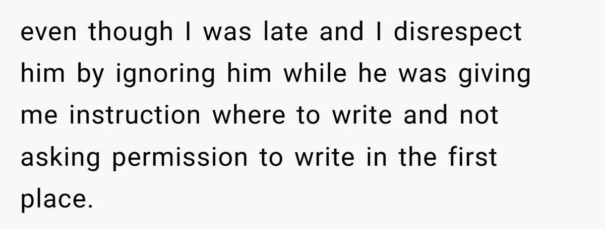even though I was late and I disrespect him by ignoring him while he was giving me instruction where to write and not asking permission to write in the first...