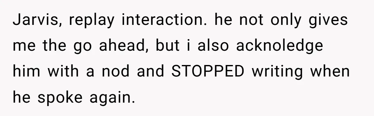 Jarvis, replay interaction. he not only gives me the go ahead, but i also acknoledge him with a nod and STOPPED writing when he spoke again.